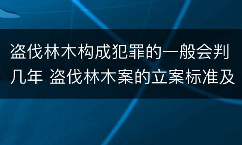 盗伐林木构成犯罪的一般会判几年 盗伐林木案的立案标准及定罪与量刑