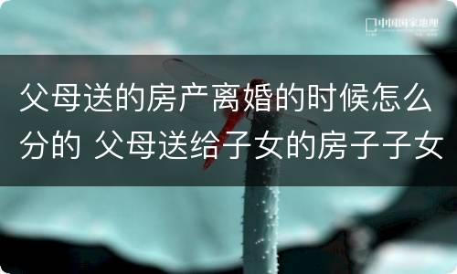 父母送的房产离婚的时候怎么分的 父母送给子女的房子子女离婚后归谁
