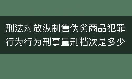 刑法对放纵制售伪劣商品犯罪行为行为刑事量刑档次是多少