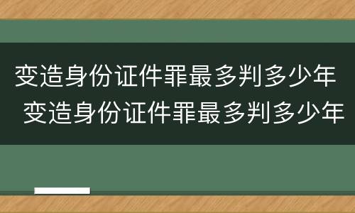 变造身份证件罪最多判多少年 变造身份证件罪最多判多少年徒刑
