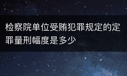 检察院单位受贿犯罪规定的定罪量刑幅度是多少