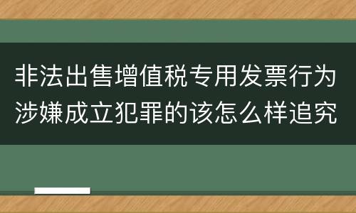 非法出售增值税专用发票行为涉嫌成立犯罪的该怎么样追究法律责任