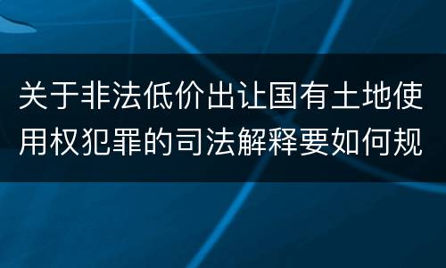 关于非法低价出让国有土地使用权犯罪的司法解释要如何规定