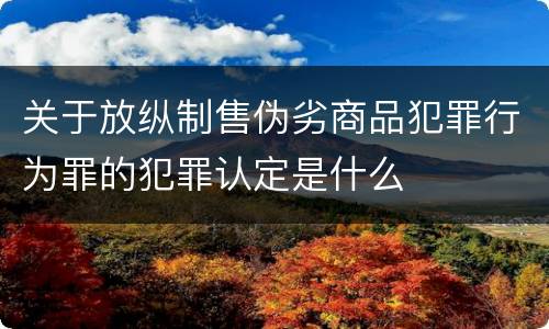 关于放纵制售伪劣商品犯罪行为罪的犯罪认定是什么