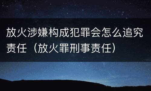放火涉嫌构成犯罪会怎么追究责任（放火罪刑事责任）