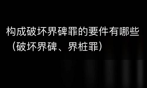构成破坏界碑罪的要件有哪些（破坏界碑、界桩罪）
