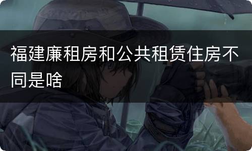 福建廉租房和公共租赁住房不同是啥