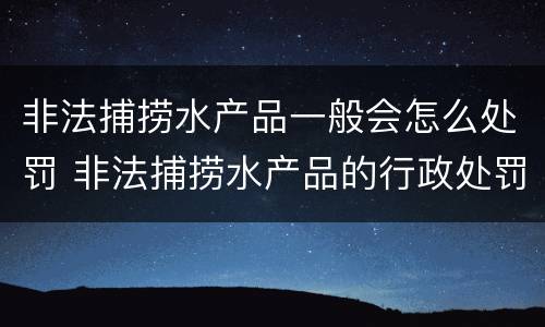 非法捕捞水产品一般会怎么处罚 非法捕捞水产品的行政处罚