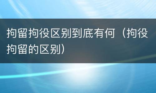 拘留拘役区别到底有何（拘役拘留的区别）