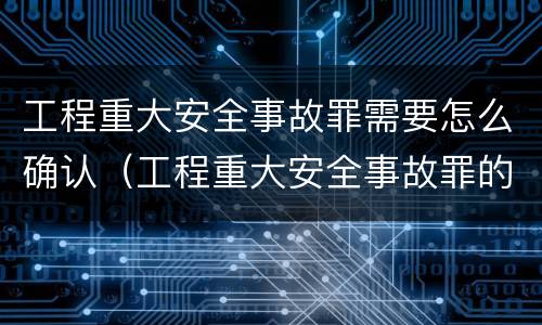 工程重大安全事故罪需要怎么确认（工程重大安全事故罪的主体是什么）