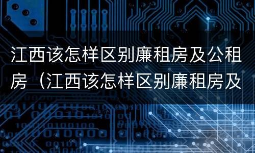 江西该怎样区别廉租房及公租房（江西该怎样区别廉租房及公租房的区别）