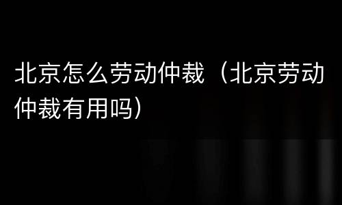 北京怎么劳动仲裁（北京劳动仲裁有用吗）
