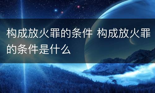 构成放火罪的条件 构成放火罪的条件是什么