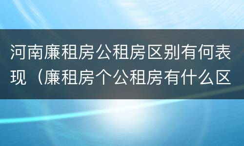 河南廉租房公租房区别有何表现（廉租房个公租房有什么区别）