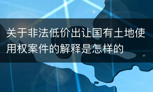 关于非法低价出让国有土地使用权案件的解释是怎样的