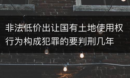 非法低价出让国有土地使用权行为构成犯罪的要判刑几年