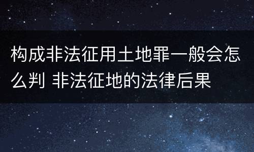 构成非法征用土地罪一般会怎么判 非法征地的法律后果