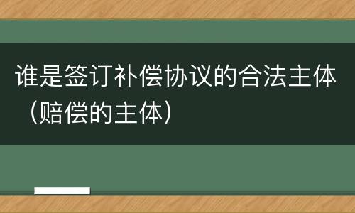 谁是签订补偿协议的合法主体（赔偿的主体）