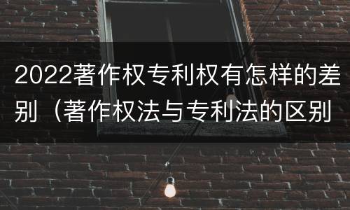 2022著作权专利权有怎样的差别（著作权法与专利法的区别）