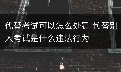 代替考试可以怎么处罚 代替别人考试是什么违法行为