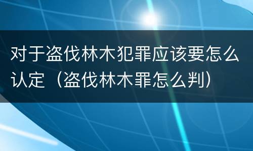 对于盗伐林木犯罪应该要怎么认定（盗伐林木罪怎么判）