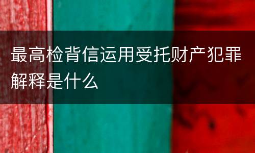 最高检背信运用受托财产犯罪解释是什么