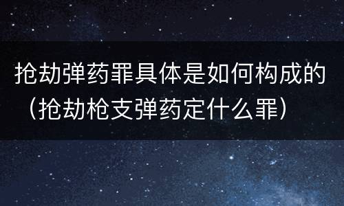 抢劫弹药罪具体是如何构成的（抢劫枪支弹药定什么罪）
