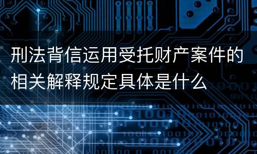 刑法背信运用受托财产案件的相关解释规定具体是什么