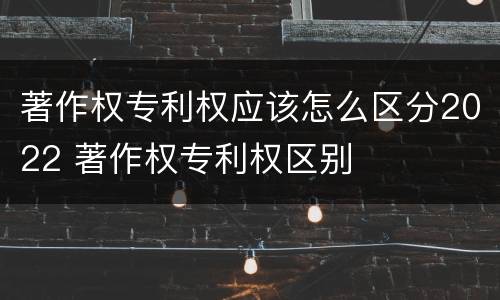 著作权专利权应该怎么区分2022 著作权专利权区别