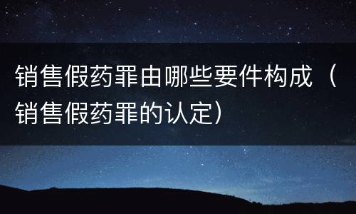 销售假药罪由哪些要件构成（销售假药罪的认定）