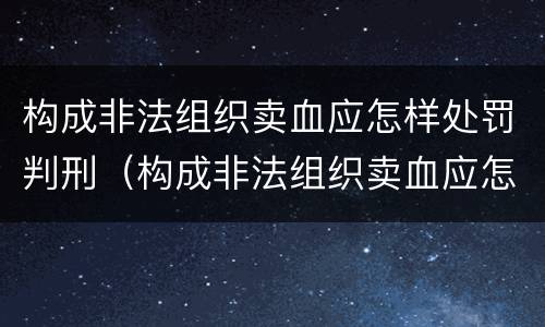 构成非法组织卖血应怎样处罚判刑（构成非法组织卖血应怎样处罚判刑几年）