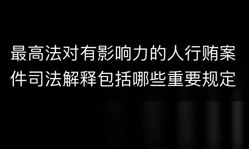 最高法对有影响力的人行贿案件司法解释包括哪些重要规定