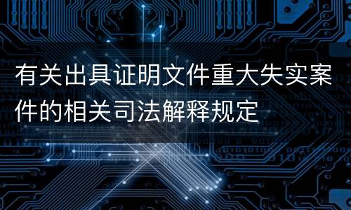 有关出具证明文件重大失实案件的相关司法解释规定