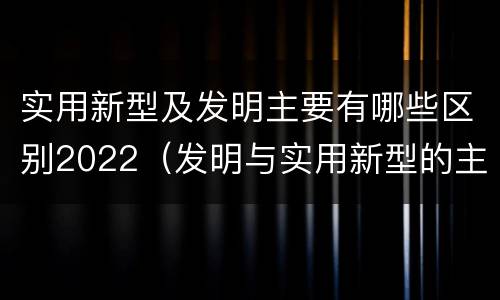 实用新型及发明主要有哪些区别2022（发明与实用新型的主要区别）
