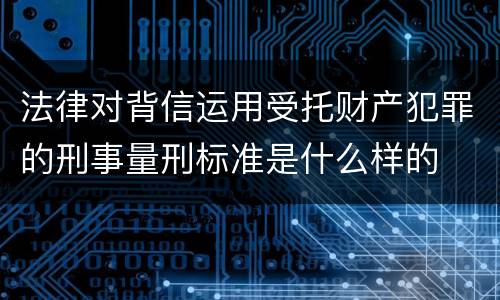 法律对背信运用受托财产犯罪的刑事量刑标准是什么样的