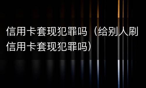 信用卡套现犯罪吗（给别人刷信用卡套现犯罪吗）