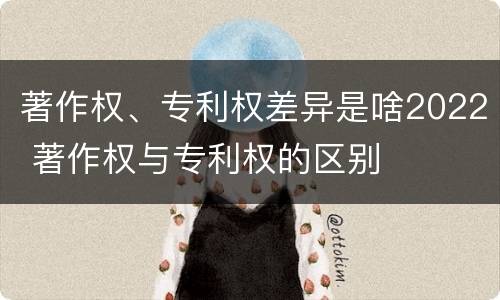 著作权、专利权差异是啥2022 著作权与专利权的区别