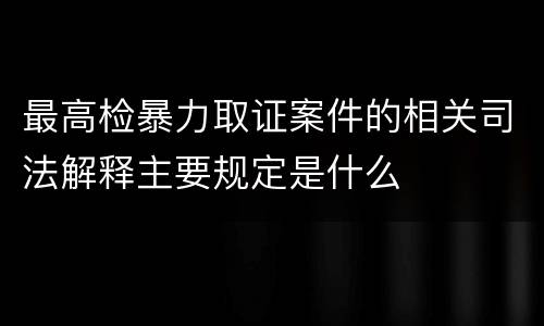 最高检暴力取证案件的相关司法解释主要规定是什么