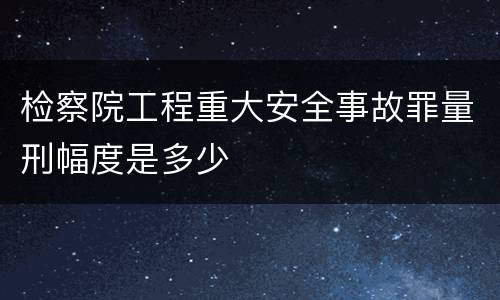检察院工程重大安全事故罪量刑幅度是多少