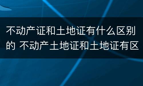不动产证和土地证有什么区别的 不动产土地证和土地证有区别吗