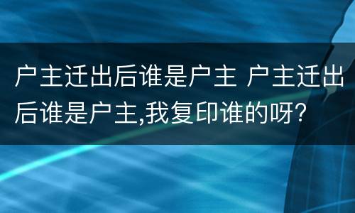 户主迁出后谁是户主 户主迁出后谁是户主,我复印谁的呀?