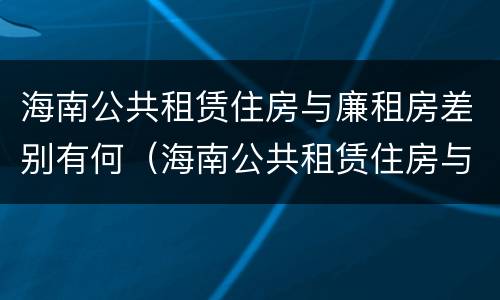 海南公共租赁住房与廉租房差别有何（海南公共租赁住房与廉租房差别有何不同）