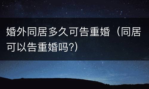 婚外同居多久可告重婚（同居可以告重婚吗?）