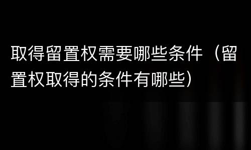 取得留置权需要哪些条件（留置权取得的条件有哪些）