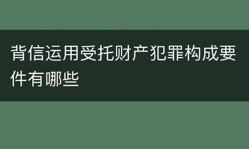 背信运用受托财产犯罪构成要件有哪些