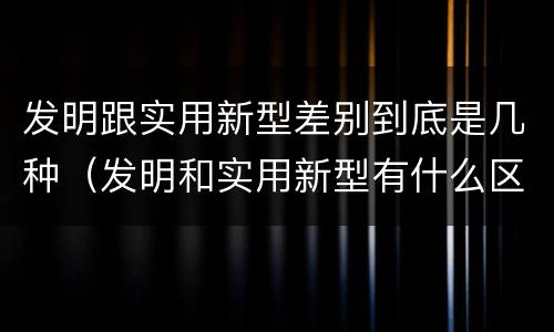 发明跟实用新型差别到底是几种（发明和实用新型有什么区别）