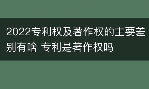 2022专利权及著作权的主要差别有啥 专利是著作权吗