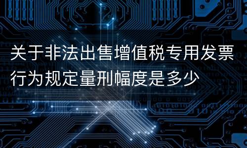 关于非法出售增值税专用发票行为规定量刑幅度是多少