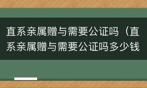 直系亲属赠与需要公证吗（直系亲属赠与需要公证吗多少钱）
