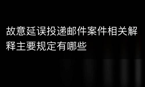 故意延误投递邮件案件相关解释主要规定有哪些